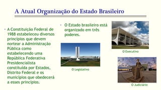 A Atual Organização do Estado Brasileiro
• A Constituição Federal de
1988 estabeleceu diversos
princípios que devem
nortear a Administração
Pública como
estabelecendo uma
República Federativa
Presidencialista
constituída por Estados,
Distrito Federal e os
municípios que obedecerá
a esses princípios.
• O Estado brasileiro está
organizado em três
poderes.
O Judiciário
O Legislativo
O Executivo
 