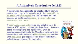 A Assembleia Constituinte de 1823
A elaboração da constituição do Brasil de 1824 foi muito
conturbada. Logo após a proclamação da independência
do Brasil , por Dom Pedro I, em 7 de setembro de 1822,
ocorreu um conflito entre radicais e conservadores na
assembleia constituinte.
A assembleia constituinte iniciou seu trabalho em 3 de
maio de 1823, quando o imperador Dom Pedro I discursou
sobre o que esperava dos legisladores. Entre os
deputados constituintes havia 22 padres. Uma parte dos
constituintes tinha orientação liberal-democrata: queriam
uma monarquia que respeitasse os direitos individuais,
delimitando os poderes do imperador.
 