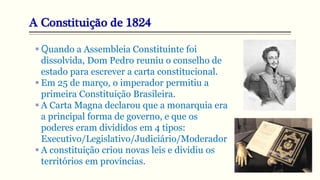 A Constituição de 1824
 Quando a Assembleia Constituinte foi
dissolvida, Dom Pedro reuniu o conselho de
estado para escrever a carta constitucional.
 Em 25 de março, o imperador permitiu a
primeira Constituição Brasileira.
 A Carta Magna declarou que a monarquia era
a principal forma de governo, e que os
poderes eram divididos em 4 tipos:
Executivo/Legislativo/Judiciário/Moderador
 A constituição criou novas leis e dividiu os
territórios em províncias.
 