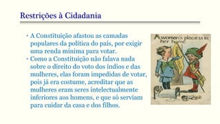 Restrições à Cidadania
• A Constituição afastou as camadas
populares da política do país, por exigir
uma renda mínima para votar.
• Como a Constituição não falava nada
sobre o direito do voto dos índios e das
mulheres, elas foram impedidas de votar,
pois já era costume, acreditar que as
mulheres eram seres intelectualmente
inferiores aos homens, e que só serviam
para cuidar da casa e dos filhos.
 