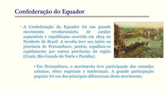 Confederação do Equador
• A Confederação do Equador foi um grande
movimento revolucionário, de caráter
separatista e republicano ocorrido em 1824 no
Nordeste do Brasil .A revolta teve seu início na
província de Pernambuco, porém, espalhou-se
rapidamente por outras províncias da região
(Ceará, Rio Grande do Norte e Paraíba).
• Em Pernambuco, o movimento teve participação das camadas
urbanas, elites regionais e intelectuais. A grande participação
popular foi um dos principais diferenciais deste movimento.
 