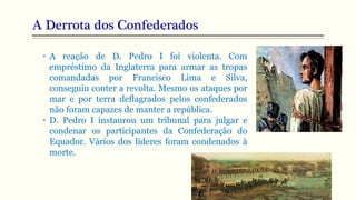 A Derrota dos Confederados
• A reação de D. Pedro I foi violenta. Com
empréstimo da Inglaterra para armar as tropas
comandadas por Francisco Lima e Silva,
conseguiu conter a revolta. Mesmo os ataques por
mar e por terra deflagrados pelos confederados
não foram capazes de manter a república.
• D. Pedro I instaurou um tribunal para julgar e
condenar os participantes da Confederação do
Equador. Vários dos líderes foram condenados à
morte.
 