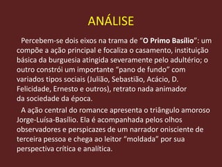 Percebem-se dois eixos na trama de “O Primo Basílio”: um
compõe a ação principal e focaliza o casamento, instituição
básica da burguesia atingida severamente pelo adultério; o
outro constrói um importante “pano de fundo” com
variados tipos sociais (Julião, Sebastião, Acácio, D.
Felicidade, Ernesto e outros), retrato nada animador
da sociedade da época.
A ação central do romance apresenta o triângulo amoroso
Jorge-Luísa-Basílio. Ela é acompanhada pelos olhos
observadores e perspicazes de um narrador onisciente de
terceira pessoa e chega ao leitor “moldada” por sua
perspectiva crítica e analítica.
ANÁLISE
 