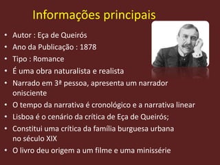 Informações principais
• Autor : Eça de Queirós
• Ano da Publicação : 1878
• Tipo : Romance
• É uma obra naturalista e realista
• Narrado em 3ª pessoa, apresenta um narrador
onisciente
• O tempo da narrativa é cronológico e a narrativa linear
• Lisboa é o cenário da crítica de Eça de Queirós;
• Constitui uma crítica da família burguesa urbana
no século XIX
• O livro deu origem a um filme e uma minissérie
 