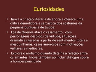 Curiosidades
• Inova a criação literária da época e oferece uma
crítica demolidora e sarcástica dos costumes da
pequena burguesia de Lisboa.
• Eça de Queiroz ataca o casamento , com
personagens despidos de virtude, situações
dramáticas geradas a partir de sentimentos fúteis e
mesquinharias, casos amorosos com motivações
vulgares e medíocres.
• Explora o erotismo quando detalha a relação entre
os amantes. Inova também ao incluir diálogos sobre
a homossexualidade
 