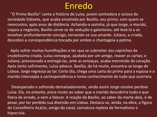 Enredo
"O Primo Basílio" conta a história de Luísa, jovem sonhadora e ociosa da
sociedade lisboeta, que acaba envolvida por Basílio, seu primo, com quem se
reencontra, após anos de distância. Achando-a sozinha, já que Jorge, o marido,
viajara a negócios, Basílio serve-se de sedução e galanteios, até levá-la a se
envolver profundamente consigo, tornando-se sua amante. Juliana, a criada,
descobre a correspondência trocada por ambos e chantageia a patroa.
Após sofrer muitas humilhações e ter que se submeter aos caprichos da
crudelíssima criada, Luísa consegue, ajudada por um amigo, reaver as cartas; e
Juliana, pressionada a entregá-las, ante as ameaças, acaba morrendo do coração.
Após tanto sofrimento, Luísa adoece. Basílio, de há muito, encontra-se longe de
Lisboa. Jorge regressa ao lar. Certo dia, chega uma carta do primo para a esposa e o
marido intercepta a correspondência e toma conhecimento de tudo que ocorrera.
Desesperado e sofrendo demasiadamente, ainda assim Jorge resolve perdoar
Luísa. Ela, no entanto, piora muito ao saber que o marido descobrira tudo o que
fizera de errado, e vem a falecer. A reação de Basílio, ao saber da morte dela, é de
pesar, por ter perdido sua diversão em Lisboa. Destaca-se, ainda, na obra, a figura
do Conselheiro Acácio, amigo do casal, caricatura repleta de formalismo e
hipocrisia.
 