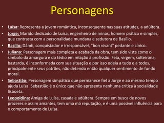Personagens
• Luísa: Representa a jovem romântica, inconsequente nas suas atitudes, a adúltera.
• Jorge: Marido dedicado de Luísa, engenheiro de minas, homem prático e simples,
que contrasta com a personalidade mundana e sedutora de Basílio.
• Basílio: Dândi, conquistador e irresponsável, "bon vivant" pedante e cínico.
• Juliana: Personagem mais completa e acabada da obra, tem sido vista como o
símbolo da amargura e do tédio em relação à profissão. Feia, virgem, solteirona,
bastarda, é inconformada com sua situação e por isso odeia a tudo e a todos,
principalmente seus patrões, não detendo então qualquer sentimento de fundo
moral.
• Sebastião: Personagem simpático que permanece fiel a Jorge e ao mesmo tempo
ajuda Luísa. Sebastião é o único que não apresenta nenhuma crítica à socialidade
lisboeta.
• Leopoldina: Amiga de Luísa, casada e adúltera. Sempre em busca de novos
prazeres e assim amantes, tem uma má reputação, e é uma possível influência para
o comportamento de Luísa.
 