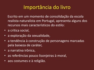 Importância do livro
Escrito em um momento de consolidação da escola
realista-naturalista em Portugal, apresenta alguns dos
recursos mais característicos do estilo:
• a crítica social,
• a exploração da sexualidade,
• a tendência à construção de personagens marcadas
pela baixeza de caráter,
• a narrativa irônica,
• as referências pouco lisonjeiras à moral,
• aos costumes e à religião.
 