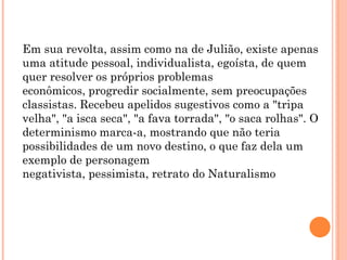 Em sua revolta, assim como na de Julião, existe apenas
uma atitude pessoal, individualista, egoísta, de quem
quer resolver os próprios problemas
econômicos, progredir socialmente, sem preocupações
classistas. Recebeu apelidos sugestivos como a "tripa
velha", "a isca seca", "a fava torrada", "o saca rolhas". O
determinismo marca-a, mostrando que não teria
possibilidades de um novo destino, o que faz dela um
exemplo de personagem
negativista, pessimista, retrato do Naturalismo
 