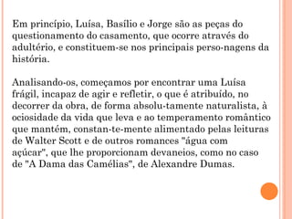 Em princípio, Luísa, Basílio e Jorge são as peças do
questionamento do casamento, que ocorre através do
adultério, e constituem-se nos principais perso-nagens da
história.

Analisando-os, começamos por encontrar uma Luísa
frágil, incapaz de agir e refletir, o que é atribuído, no
decorrer da obra, de forma absolu-tamente naturalista, à
ociosidade da vida que leva e ao temperamento romântico
que mantém, constan-te-mente alimentado pelas leituras
de Walter Scott e de outros romances "água com
açúcar", que lhe proporcionam devaneios, como no caso
de "A Dama das Camélias", de Alexandre Dumas.
 