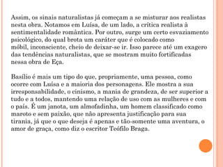 Assim, os sinais naturalistas já começam a se misturar aos realistas
nesta obra. Notamos em Luísa, de um lado, a crítica realista à
sentimentalidade romântica. Por outro, surge um certo esvaziamento
psicológico, do qual brota um caráter que é colocado como
móbil, inconsciente, cheio de deixar-se ir. Isso parece até um exagero
das tendências naturalistas, que se mostram muito fortificadas
nessa obra de Eça.

Basílio é mais um tipo do que, propriamente, uma pessoa, como
ocorre com Luísa e a maioria dos personagens. Ele mostra a sua
irresponsabilidade, o cinismo, a mania de grandeza, de ser superior a
tudo e a todos, mantendo uma relação de uso com as mulheres e com
o país. É um janota, um almofadinha, um homem classificado como
maroto e sem paixão, que não apresenta justificação para sua
tirania, já que o que deseja é apenas e tão-somente uma aventura, o
amor de graça, como diz o escritor Teófilo Braga.
 