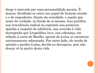 Jorge é marcado por uma personalidade pacata. É
manso, dividindo-se entre seu papel de homem casado
e o de engenheiro, diante da sociedade, e aquilo que
sente de verdade, no fundo de si mesmo. Isso justifica
sua truculência radical ao exprimir sua primeira
opinião a respeito do adultério, sua aversão à vida
desregrada que Leopoldina leva, sua cobrança, em
relação à carta de Basílio, apesar de Luísa se encontrar
extremamente adoentada. Por outro lado, ele muda de
opinião e perdoa Luísa, devido ao desespero, pois não
deseja vê-la partir desta vida
 