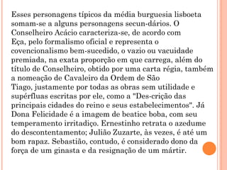 Esses personagens típicos da média burguesia lisboeta
somam-se a alguns personagens secun-dários. O
Conselheiro Acácio caracteriza-se, de acordo com
Eça, pelo formalismo oficial e representa o
covencionalismo bem-sucedido, o vazio ou vacuidade
premiada, na exata proporção em que carrega, além do
título de Conselheiro, obtido por uma carta régia, também
a nomeação de Cavaleiro da Ordem de São
Tiago, justamente por todas as obras sem utilidade e
supérfluas escritas por ele, como a "Des-crição das
principais cidades do reino e seus estabelecimentos". Já
Dona Felicidade é a imagem de beatice boba, com seu
temperamento irritadiço. Ernestinho retrata o azedume
do descontentamento; Julião Zuzarte, às vezes, é até um
bom rapaz. Sebastião, contudo, é considerado dono da
força de um ginasta e da resignação de um mártir.
 