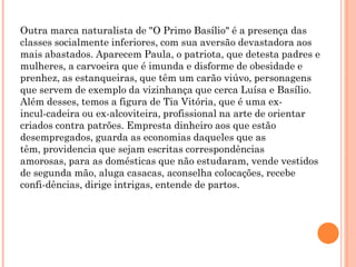Outra marca naturalista de "O Primo Basílio" é a presença das
classes socialmente inferiores, com sua aversão devastadora aos
mais abastados. Aparecem Paula, o patriota, que detesta padres e
mulheres, a carvoeira que é imunda e disforme de obesidade e
prenhez, as estanqueiras, que têm um carão viúvo, personagens
que servem de exemplo da vizinhança que cerca Luísa e Basílio.
Além desses, temos a figura de Tia Vitória, que é uma ex-
incul-cadeira ou ex-alcoviteira, profissional na arte de orientar
criados contra patrões. Empresta dinheiro aos que estão
desempregados, guarda as economias daqueles que as
têm, providencia que sejam escritas correspondências
amorosas, para as domésticas que não estudaram, vende vestidos
de segunda mão, aluga casacas, aconselha colocações, recebe
confi-dências, dirige intrigas, entende de partos.
 