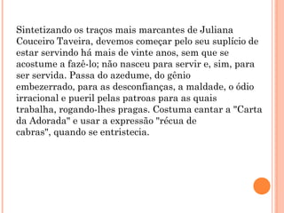 Sintetizando os traços mais marcantes de Juliana
Couceiro Taveira, devemos começar pelo seu suplício de
estar servindo há mais de vinte anos, sem que se
acostume a fazê-lo; não nasceu para servir e, sim, para
ser servida. Passa do azedume, do gênio
embezerrado, para as desconfianças, a maldade, o ódio
irracional e pueril pelas patroas para as quais
trabalha, rogando-lhes pragas. Costuma cantar a "Carta
da Adorada" e usar a expressão "récua de
cabras", quando se entristecia.
 