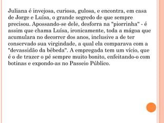 Juliana é invejosa, curiosa, gulosa, e encontra, em casa
de Jorge e Luísa, o grande segredo de que sempre
precisou. Apossando-se dele, desforra na "piorrinha" - é
assim que chama Luísa, ironicamente, toda a mágoa que
acumulara no decorrer dos anos, inclusive a de ter
conservado sua virgindade, a qual ela comparava com a
"devassidão da bêbeda". A empregada tem um vício, que
é o de trazer o pé sempre muito bonito, enfeitando-o com
botinas e expondo-as no Passeio Público.
 