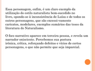 Essa personagem, enfim, é um claro exemplo da
utilização do estilo naturalista bem-sucedido no
livro, opondo-se à inconsistência de Luísa e de todos os
outros personagens, que são excessi-vamente
caricatos, modelares, exemplos sumários das teses da
literatura do Naturalismo.

O foco narrativo aparece em terceira pessoa, e revela um
narrador onisciente. Percebemos sua postura
irônica, crítica, reforçando defeitos e vícios de certos
personagens, o que não permite que seja imparcial.
 