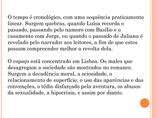 O tempo é cronológico, com uma sequência praticamente
linear. Surgem quebras, quando Luísa recorda o
passado, passando pelo namoro com Basílio e o
casamento com Jorge, ou quando o passado de Juliana é
revelado pelo narrador aos leitores, a fim de que estes
possam compreender melhor a revolta dela.

O espaço está concentrado em Lisboa. Os males que
desagregam a sociedade são mostrados no romance.
Surgem a decadência moral, a ociosidade, o
relacionamento de superfície, o uso das aparências e das
convenções, o tédio disfarçado pela aventura, os abusos
da sexualidade, a hipocrisia, e assim por diante.
 