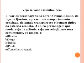 Veja se você assimilou bem

1. Vários personagens da obra O Primo Basílio, de
Eça de Queirós, apresentam comportamento
contínuo, deixando transparecer o homem típico
da estética realista. O único personagem que
muda, seja de atitude, seja em relação aos seus
sentimentos, ou ambos, é:
a)Basílio
b)Jorge
c)Julião
d)Paula
e)Conselheiro Acácio
 