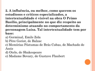 2. A influência, ou melhor, como querem os
estudiosos e críticos especializados, a
intertextualidade é visível na obra O Primo
Basílio, principalmente no que diz respeito ao
determinismo atuando no comportamento da
personagem Luísa. Tal intertextualidade tem por
base:
a) Germinal, Emile Zola
b) Père Goriot, de Balzac
c) Memórias Póstumas de Brás Cubas, de Machado de
Assis
d) Otelo, de Shakespeare
e) Madame Bovary, de Gustave Flaubert
 