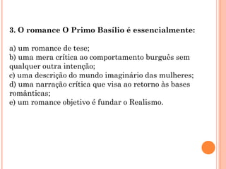 3. O romance O Primo Basílio é essencialmente:

a) um romance de tese;
b) uma mera crítica ao comportamento burguês sem
qualquer outra intenção;
c) uma descrição do mundo imaginário das mulheres;
d) uma narração crítica que visa ao retorno às bases
românticas;
e) um romance objetivo é fundar o Realismo.
 