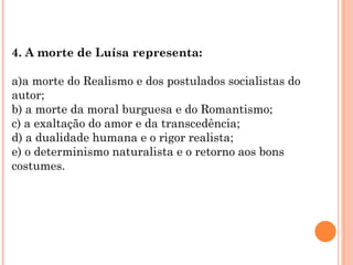 4. A morte de Luísa representa:

a)a morte do Realismo e dos postulados socialistas do
autor;
b) a morte da moral burguesa e do Romantismo;
c) a exaltação do amor e da transcedência;
d) a dualidade humana e o rigor realista;
e) o determinismo naturalista e o retorno aos bons
costumes.
 