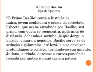 O Primo Basílio
                 Eça de Queirós

"O Primo Basílio" conta a história de
Luísa, jovem sonhadora e ociosa da sociedade
lisboeta, que acaba envolvida por Basílio, seu
primo, com quem se reencontra, após anos de
distância. Achando-a sozinha, já que Jorge, o
marido, viajara a negócios, Basílio serve-se de
sedução e galanteios, até levá-la a se envolver
profundamente consigo, tornando-se sua amante.
Juliana, a criada, descobre a corres-pondência
trocada por ambos e chantageia a patroa.
 
