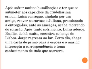 Após sofrer muitas humilhações e ter que se
submeter aos caprichos da crudelíssima
criada, Luísa consegue, ajudada por um
amigo, reaver as cartas; e Juliana, pressionada
a entregá-las, ante as ameaças, acaba morrendo
do coração. Após tanto sofrimento, Luísa adoece.
Basílio, de há muito, encontra-se longe de
Lisboa. Jorge regressa ao lar. Certo dia, chega
uma carta do primo para a esposa e o marido
intercepta a correspondência e toma
conhecimento de tudo que ocorrera.
 