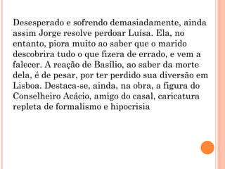Desesperado e sofrendo demasiadamente, ainda
assim Jorge resolve perdoar Luísa. Ela, no
entanto, piora muito ao saber que o marido
descobrira tudo o que fizera de errado, e vem a
falecer. A reação de Basílio, ao saber da morte
dela, é de pesar, por ter perdido sua diversão em
Lisboa. Destaca-se, ainda, na obra, a figura do
Conselheiro Acácio, amigo do casal, caricatura
repleta de formalismo e hipocrisia
 