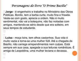 Personagens do livro "O Primo Basílio"

Jorge - é engenheiro e trabalha no Ministério das Obras
Públicas. Bonito, tem a barba curta, muito fina e frisada.
Veste-se com gosto, aprecia a ordem. Não é muito
sentimental, não vai a botequins, não faz noitadas com
amigos, mantendo-se sério desde que era solteiro, em
seus tempos de estudante.


Luísa - moça loira, tem olhos castanhos. Sua vida é
muito vazia e torna-se uma mulher fútil. Até a chegada de
Basílio, não carrega arrependimentos nem culpas. Está
sempre em sua casa, apegada a sua leituras românticas. É
amiga de Leopoldina, uma mulher leviana e devassa.


 