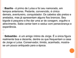  Basílio - é primo de Luísa e foi seu namorado, em
tempos anteriores. Pedante, convencido, é cínico
demais, aventureiro, conquistador. Os cabelos são pretos e
anelados, mas já apresentam alguns fios brancos. Seu
bigode é pequeno e lhe dar uma ar de coragem, orgulho e
atrevimento. Sabe cantar bem e seduz com perseverança e
experiência.


 Sebastião - é um amigo íntimo de Jorge. É a única figura
realmente boa e decente, dentre os que frequentam a casa
de Jorge e Luísa. Conservador, tímido, acanhado, mostra-
se um pouco antiquado para a época.
 