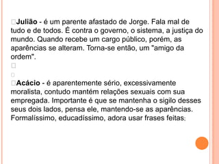 Julião - é um parente afastado de Jorge. Fala mal de
tudo e de todos. É contra o governo, o sistema, a justiça do
mundo. Quando recebe um cargo público, porém, as
aparências se alteram. Torna-se então, um "amigo da
ordem".


Acácio - é aparentemente sério, excessivamente
moralista, contudo mantém relações sexuais com sua
empregada. Importante é que se mantenha o sigilo desses
seus dois lados, pensa ele, mantendo-se as aparências.
Formalíssimo, educadíssimo, adora usar frases feitas;
 
