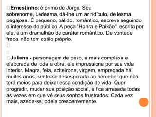  Ernestinho: é primo de Jorge. Seu
sobrenome, Ledesma, dá-lhe um ar ridículo, de lesma
pegajosa. É pequeno, pálido, romântico, escreve seguindo
o interesse do público. A peça "Honra e Paixão", escrita por
ele, é um dramalhão de caráter romântico. De vontade
fraca, não tem estilo próprio.


 Juliana - personagem de peso, a mais complexa e
elaborada de toda a obra, ela impressiona por sua vida
interior. Magra, feia, solteirona, virgem, empregada há
muitos anos, sente-se desesperada ao perceber que não
terá meios para deixar essa condição de vida. Quer
progredir, mudar sua posição social, e fica arrasada todas
as vezes em que vê seus sonhos frustrados. Cada vez
mais, azeda-se, odeia crescentemente.
 
