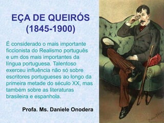 EÇA DE QUEIRÓS
(1845-1900)
É considerado o mais importante
ficcionista do Realismo português
e um dos mais importantes da
língua portuguesa. Talentoso
exerceu influência não só sobre
escritores portugueses ao longo da
primeira metade do século XX, mas
também sobre as literaturas
brasileira e espanhola.
Profa. Ms. Daniele Onodera
 