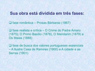 Sua obra está dividida em três fases:
 fase romântica – Prosas Bárbaras (1867)
 fase realista e crítica – O Crime do Padre Amaro
(1875); O Primo Basílio (1878), O Mandarim (1879) e
Os Maias (1888)
 fase de busca dos valores portugueses essenciais
– A Ilustre Casa de Ramires (1900) e A cidade e as
Serras (1901)
 