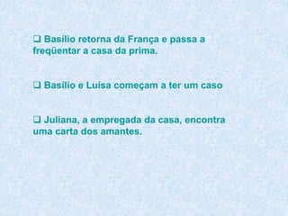  Basílio retorna da França e passa a
freqüentar a casa da prima.
 Basílio e Luísa começam a ter um caso
 Juliana, a empregada da casa, encontra
uma carta dos amantes.
 
