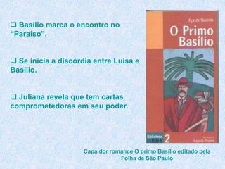  Basílio marca o encontro no
“Paraíso”.
 Se inicia a discórdia entre Luísa e
Basílio.
 Juliana revela que tem cartas
comprometedoras em seu poder.
Capa dor romance O primo Basílio editado pela
Folha de São Paulo
 