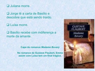  Juliana morre.
 Jorge lê a carta de Basílio e
descobre que está sendo traído.
 Luísa morre.
 Basílio recebe com indiferença a
morte da amante.
Capa do romance Madame Bovary
No romance de Gustave Flaubert, Emma
assim com Luísa tem um final trágico.
 