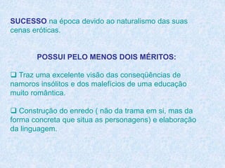 SUCESSO na época devido ao naturalismo das suas
cenas eróticas.
POSSUI PELO MENOS DOIS MÉRITOS:
 Traz uma excelente visão das conseqüências de
namoros insólitos e dos malefícios de uma educação
muito romântica.
 Construção do enredo ( não da trama em si, mas da
forma concreta que situa as personagens) e elaboração
da linguagem.
 
