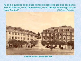 “E como guiados pelas duas linhas de ponto de gás que desciam a
Rua do Alecrim, o seu pensamento, o seu desejo foram logo para o
Hotel Central”. (O Primo Basílio)
Lisboa, Hotel Central séc.XIX
 