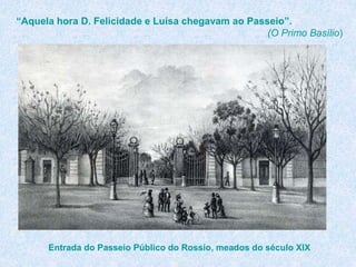 “Aquela hora D. Felicidade e Luísa chegavam ao Passeio”.
(O Primo Basílio)
Entrada do Passeio Público do Rossio, meados do século XIX
 
