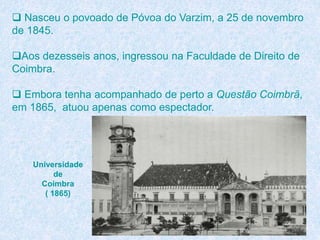  Nasceu o povoado de Póvoa do Varzim, a 25 de novembro
de 1845.
Aos dezesseis anos, ingressou na Faculdade de Direito de
Coimbra.
 Embora tenha acompanhado de perto a Questão Coimbrã,
em 1865, atuou apenas como espectador.
Universidade
de
Coimbra
( 1865)
 