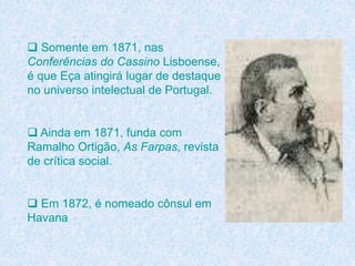  Somente em 1871, nas
Conferências do Cassino Lisboense,
é que Eça atingirá lugar de destaque
no universo intelectual de Portugal.
 Ainda em 1871, funda com
Ramalho Ortigão, As Farpas, revista
de crítica social.
 Em 1872, é nomeado cônsul em
Havana
 