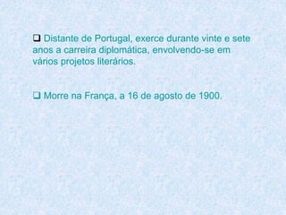  Distante de Portugal, exerce durante vinte e sete
anos a carreira diplomática, envolvendo-se em
vários projetos literários.
 Morre na França, a 16 de agosto de 1900.
 