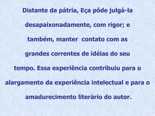 Distante da pátria, Eça pôde julgá-la
desapaixonadamente, com rigor; e
também, manter contato com as
grandes correntes de idéias do seu
tempo. Essa experiência contribuiu para o
alargamento da experiência intelectual e para o
amadurecimento literário do autor.
 