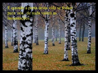 E quando a porta desta vida se fechar para  nós,  de nada valerá as lamentações. 