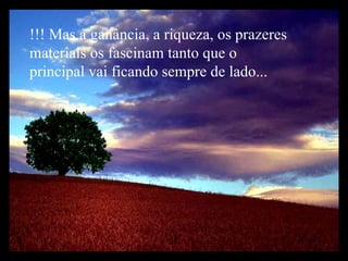 !!! Mas a ganância, a riqueza, os prazeres materiais os fascinam tanto que o principal vai ficando sempre de lado... 