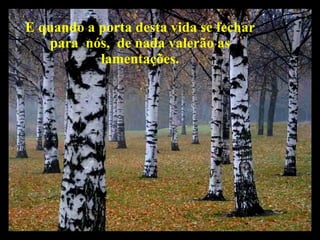 E quando a porta desta vida se fechar para  nós,  de nada valerão as lamentações. 