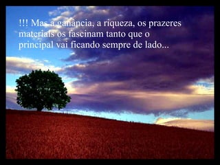 !!! Mas a ganância, a riqueza, os prazeres materiais os fascinam tanto que o principal vai ficando sempre de lado... 