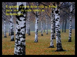 E quando a porta desta vida se fechar para  nós,  de nada valerá as lamentações. 